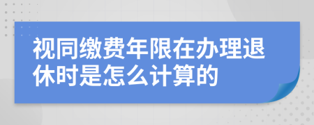 视同缴费年限在办理退休时是怎么计算的