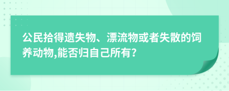 公民拾得遗失物、漂流物或者失散的饲养动物,能否归自己所有？