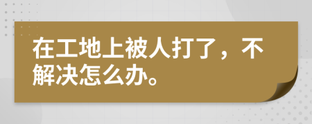 在工地上被人打了，不解决怎么办。