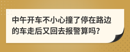 中午开车不小心撞了停在路边的车走后又回去报警算吗？