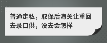 普通走私，取保后海关让重回去录口供，没去会怎样