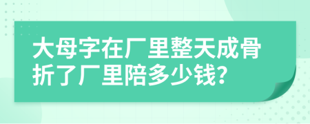 大母字在厂里整天成骨折了厂里陪多少钱？