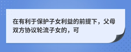 在有利于保护子女利益的前提下，父母双方协议轮流子女的，可