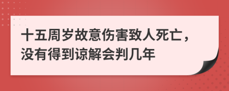 十五周岁故意伤害致人死亡，没有得到谅解会判几年