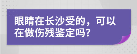 眼睛在长沙受的，可以在做伤残鉴定吗？