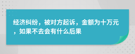 经济纠纷，被对方起诉，金额为十万元，如果不去会有什么后果