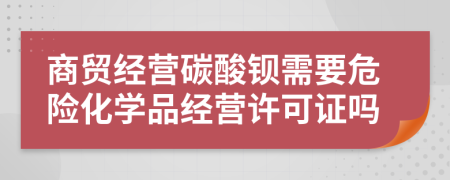 商贸经营碳酸钡需要危险化学品经营许可证吗