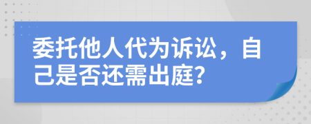 委托他人代为诉讼，自己是否还需出庭？