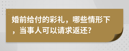 婚前给付的彩礼，哪些情形下，当事人可以请求返还?