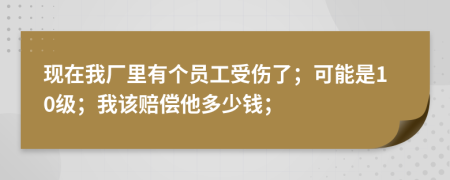 现在我厂里有个员工受伤了；可能是10级；我该赔偿他多少钱；