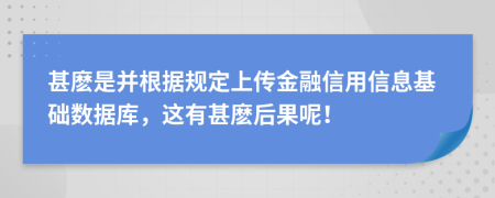 甚麽是并根据规定上传金融信用信息基础数据库，这有甚麽后果呢！