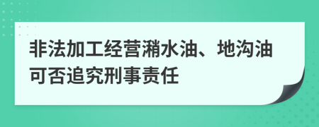 非法加工经营潲水油、地沟油可否追究刑事责任