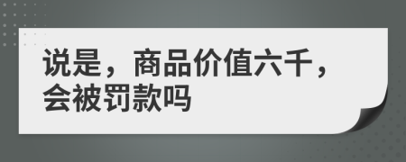 说是，商品价值六千，会被罚款吗