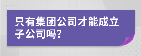 只有集团公司才能成立子公司吗？