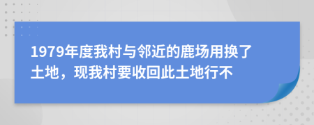 1979年度我村与邻近的鹿场用换了土地，现我村要收回此土地行不