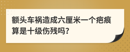 额头车祸造成六厘米一个疤痕算是十级伤残吗？