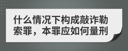 什么情况下构成敲诈勒索罪，本罪应如何量刑
