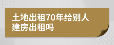 土地出租70年给别人建房出租吗