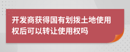 开发商获得国有划拨土地使用权后可以转让使用权吗