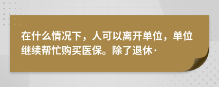 在什么情况下，人可以离开单位，单位继续帮忙购买医保。除了退休·