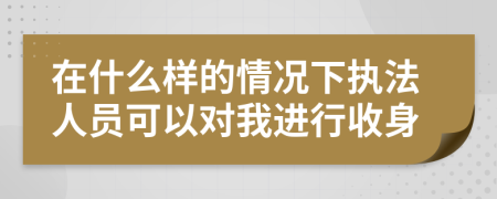 在什么样的情况下执法人员可以对我进行收身