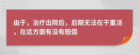 由于，治疗出院后，后期无法在干重活，在这方面有没有赔偿