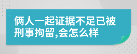 俩人一起证据不足已被刑事拘留,会怎么样