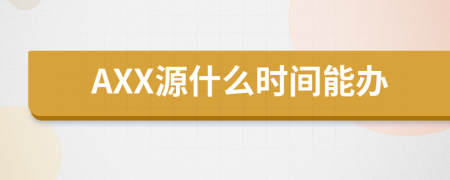 AXX源什么时间能办