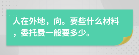 人在外地，向。要些什么材料，委托费一般要多少。