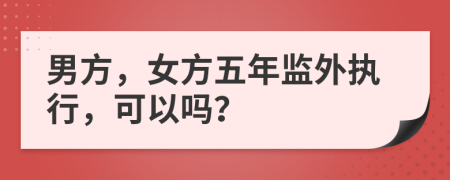 男方，女方五年监外执行，可以吗？