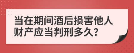 当在期间酒后损害他人财产应当判刑多久？