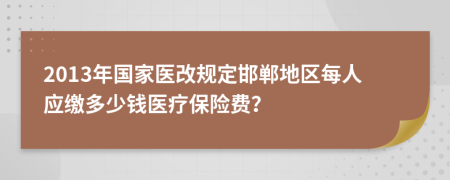 2013年国家医改规定邯郸地区每人应缴多少钱医疗保险费？