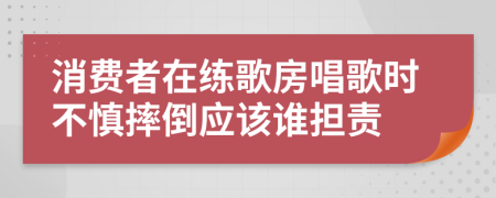 消费者在练歌房唱歌时不慎摔倒应该谁担责