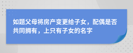 如题父母将房产变更给子女，配偶是否共同拥有，上只有子女的名字