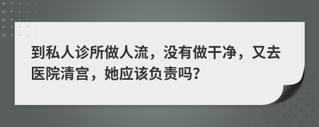到私人诊所做人流，没有做干净，又去医院清宫，她应该负责吗？