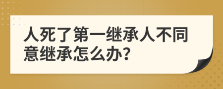 人死了第一继承人不同意继承怎么办？