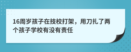 16周岁孩子在技校打架，用刀扎了两个孩子学校有没有责任