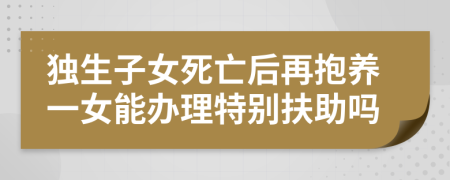 独生子女死亡后再抱养一女能办理特别扶助吗
