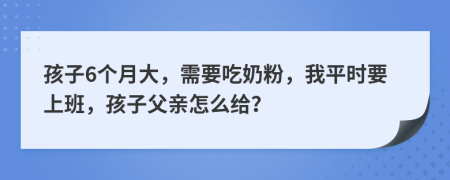 孩子6个月大，需要吃奶粉，我平时要上班，孩子父亲怎么给？