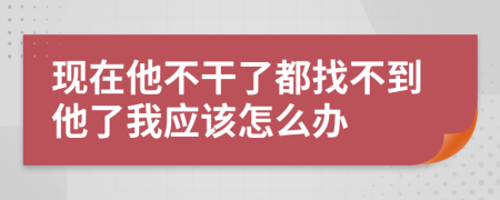 现在他不干了都找不到他了我应该怎么办