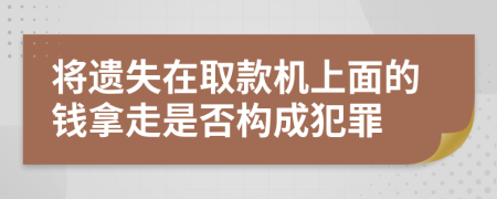 将遗失在取款机上面的钱拿走是否构成犯罪