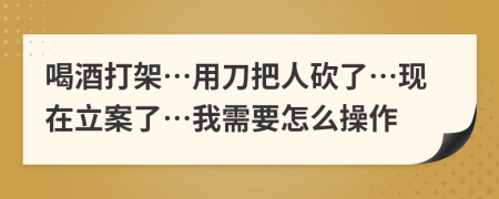 喝酒打架…用刀把人砍了…现在立案了…我需要怎么操作