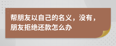 帮朋友以自己的名义，没有，朋友拒绝还款怎么办