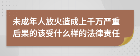 未成年人放火造成上千万严重后果的该受什么样的法律责任