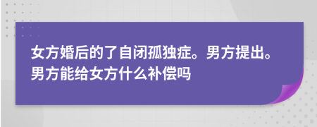 女方婚后的了自闭孤独症。男方提出。男方能给女方什么补偿吗