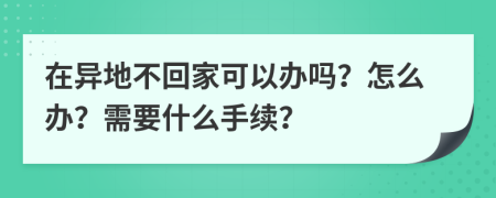 在异地不回家可以办吗？怎么办？需要什么手续？