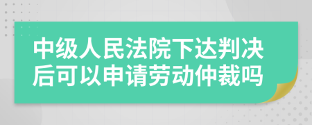 中级人民法院下达判决后可以申请劳动仲裁吗