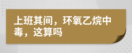 上班其间，环氧乙烷中毒，这算吗