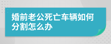 婚前老公死亡车辆如何分割怎么办