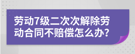 劳动7级二次次解除劳动合同不赔偿怎么办？